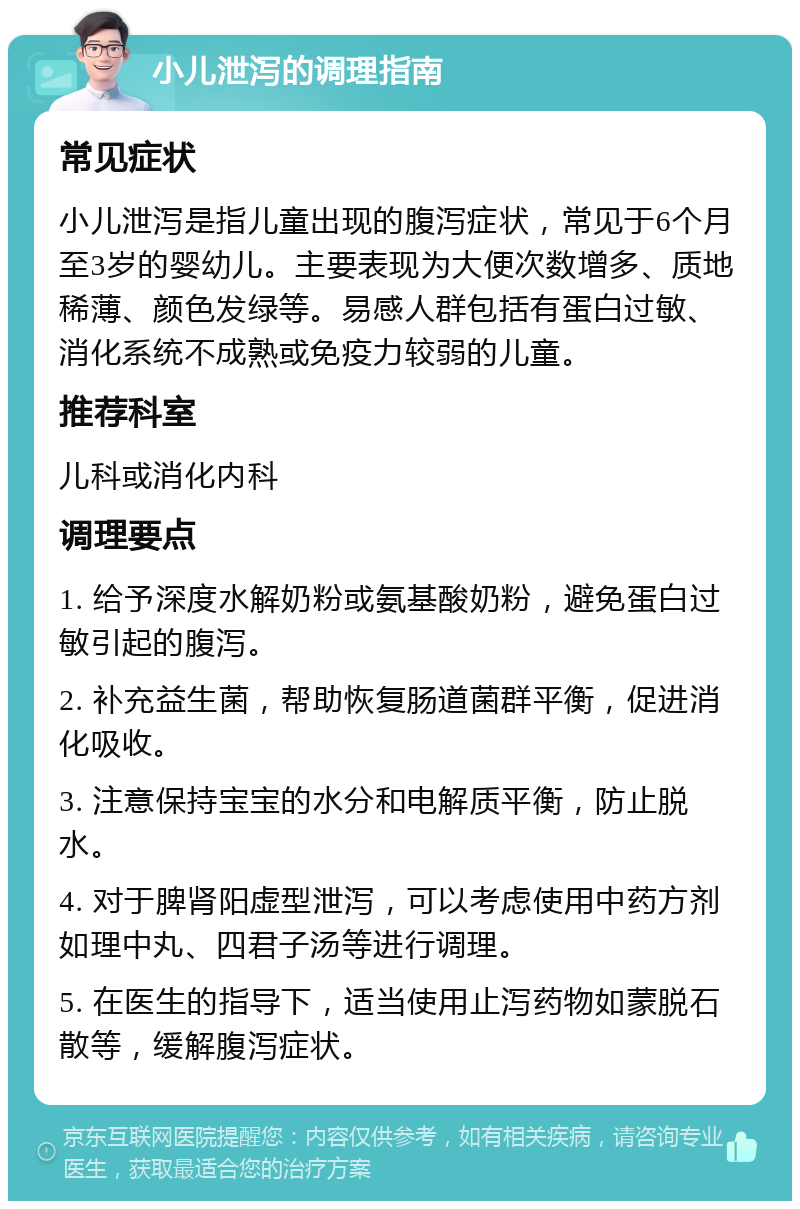 小儿泄泻的调理指南 常见症状 小儿泄泻是指儿童出现的腹泻症状，常见于6个月至3岁的婴幼儿。主要表现为大便次数增多、质地稀薄、颜色发绿等。易感人群包括有蛋白过敏、消化系统不成熟或免疫力较弱的儿童。 推荐科室 儿科或消化内科 调理要点 1. 给予深度水解奶粉或氨基酸奶粉，避免蛋白过敏引起的腹泻。 2. 补充益生菌，帮助恢复肠道菌群平衡，促进消化吸收。 3. 注意保持宝宝的水分和电解质平衡，防止脱水。 4. 对于脾肾阳虚型泄泻，可以考虑使用中药方剂如理中丸、四君子汤等进行调理。 5. 在医生的指导下，适当使用止泻药物如蒙脱石散等，缓解腹泻症状。