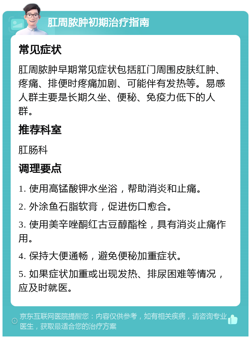 肛周脓肿初期治疗指南 常见症状 肛周脓肿早期常见症状包括肛门周围皮肤红肿、疼痛、排便时疼痛加剧、可能伴有发热等。易感人群主要是长期久坐、便秘、免疫力低下的人群。 推荐科室 肛肠科 调理要点 1. 使用高锰酸钾水坐浴，帮助消炎和止痛。 2. 外涂鱼石脂软膏，促进伤口愈合。 3. 使用美辛唑酮红古豆醇酯栓，具有消炎止痛作用。 4. 保持大便通畅，避免便秘加重症状。 5. 如果症状加重或出现发热、排尿困难等情况，应及时就医。