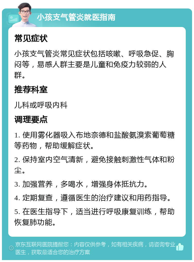 小孩支气管炎就医指南 常见症状 小孩支气管炎常见症状包括咳嗽、呼吸急促、胸闷等，易感人群主要是儿童和免疫力较弱的人群。 推荐科室 儿科或呼吸内科 调理要点 1. 使用雾化器吸入布地奈德和盐酸氨溴索葡萄糖等药物，帮助缓解症状。 2. 保持室内空气清新，避免接触刺激性气体和粉尘。 3. 加强营养，多喝水，增强身体抵抗力。 4. 定期复查，遵循医生的治疗建议和用药指导。 5. 在医生指导下，适当进行呼吸康复训练，帮助恢复肺功能。