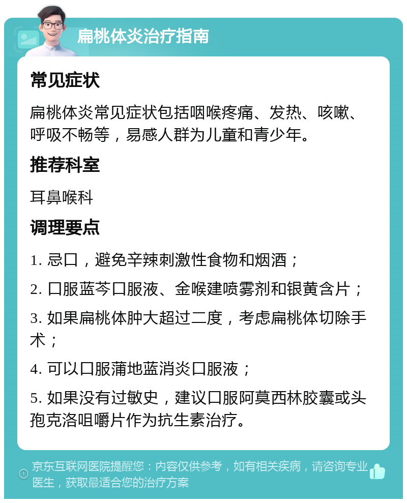 扁桃体炎治疗指南 常见症状 扁桃体炎常见症状包括咽喉疼痛、发热、咳嗽、呼吸不畅等，易感人群为儿童和青少年。 推荐科室 耳鼻喉科 调理要点 1. 忌口，避免辛辣刺激性食物和烟酒； 2. 口服蓝芩口服液、金喉建喷雾剂和银黄含片； 3. 如果扁桃体肿大超过二度，考虑扁桃体切除手术； 4. 可以口服蒲地蓝消炎口服液； 5. 如果没有过敏史，建议口服阿莫西林胶囊或头孢克洛咀嚼片作为抗生素治疗。