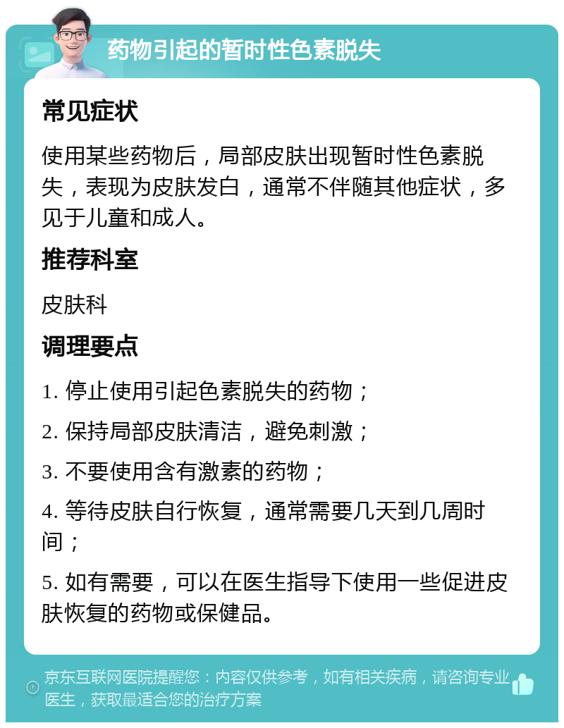 药物引起的暂时性色素脱失 常见症状 使用某些药物后，局部皮肤出现暂时性色素脱失，表现为皮肤发白，通常不伴随其他症状，多见于儿童和成人。 推荐科室 皮肤科 调理要点 1. 停止使用引起色素脱失的药物； 2. 保持局部皮肤清洁，避免刺激； 3. 不要使用含有激素的药物； 4. 等待皮肤自行恢复，通常需要几天到几周时间； 5. 如有需要，可以在医生指导下使用一些促进皮肤恢复的药物或保健品。