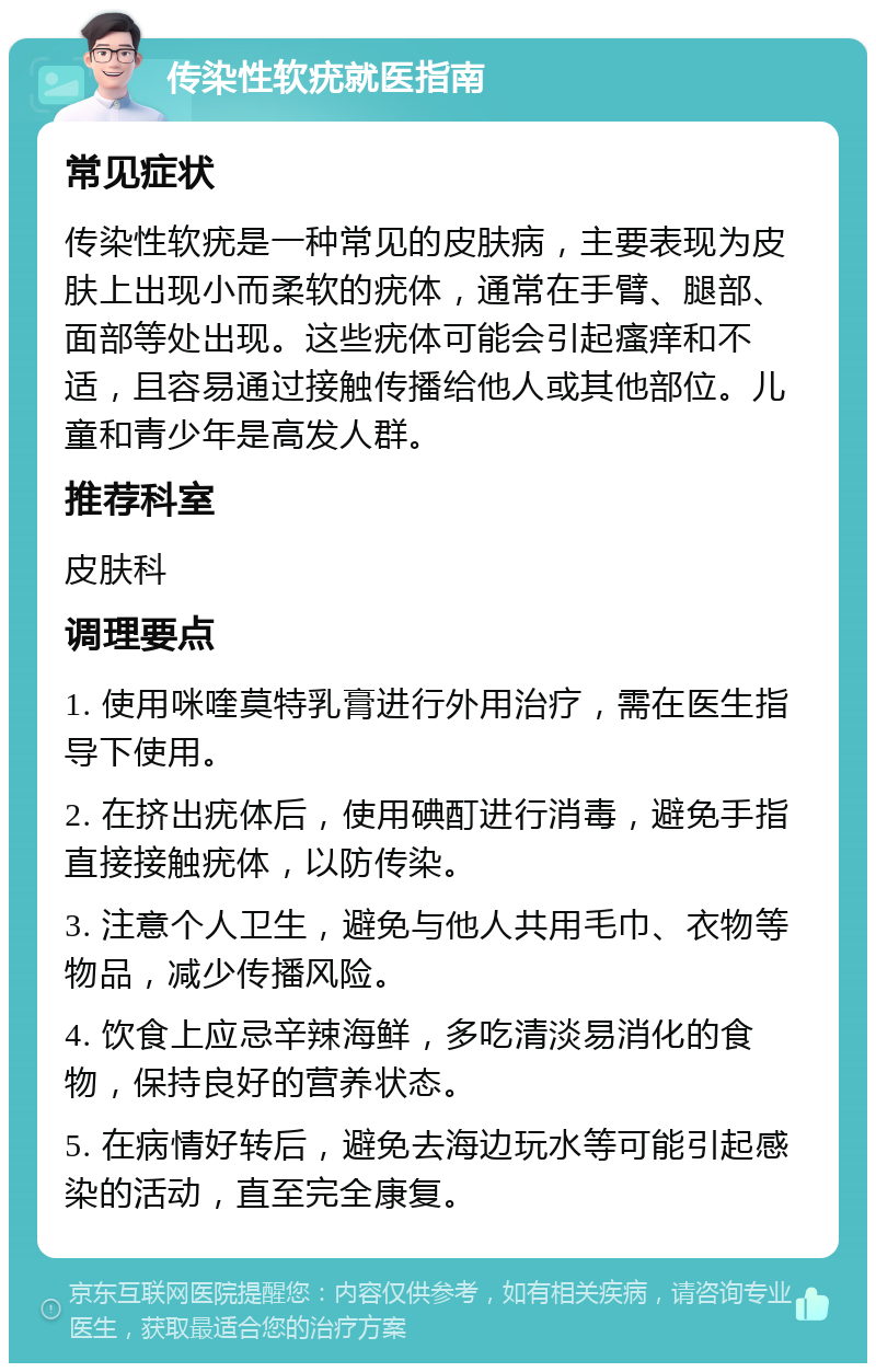 传染性软疣就医指南 常见症状 传染性软疣是一种常见的皮肤病，主要表现为皮肤上出现小而柔软的疣体，通常在手臂、腿部、面部等处出现。这些疣体可能会引起瘙痒和不适，且容易通过接触传播给他人或其他部位。儿童和青少年是高发人群。 推荐科室 皮肤科 调理要点 1. 使用咪喹莫特乳膏进行外用治疗，需在医生指导下使用。 2. 在挤出疣体后，使用碘酊进行消毒，避免手指直接接触疣体，以防传染。 3. 注意个人卫生，避免与他人共用毛巾、衣物等物品，减少传播风险。 4. 饮食上应忌辛辣海鲜，多吃清淡易消化的食物，保持良好的营养状态。 5. 在病情好转后，避免去海边玩水等可能引起感染的活动，直至完全康复。