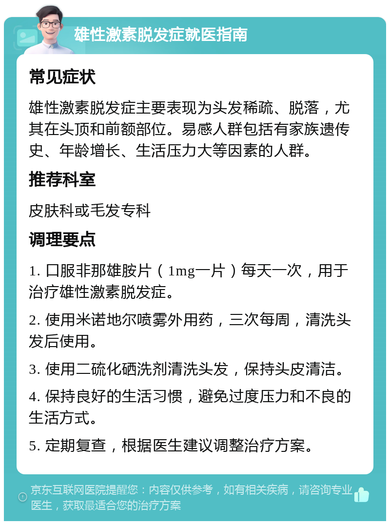 雄性激素脱发症就医指南 常见症状 雄性激素脱发症主要表现为头发稀疏、脱落，尤其在头顶和前额部位。易感人群包括有家族遗传史、年龄增长、生活压力大等因素的人群。 推荐科室 皮肤科或毛发专科 调理要点 1. 口服非那雄胺片（1mg一片）每天一次，用于治疗雄性激素脱发症。 2. 使用米诺地尔喷雾外用药，三次每周，清洗头发后使用。 3. 使用二硫化硒洗剂清洗头发，保持头皮清洁。 4. 保持良好的生活习惯，避免过度压力和不良的生活方式。 5. 定期复查，根据医生建议调整治疗方案。