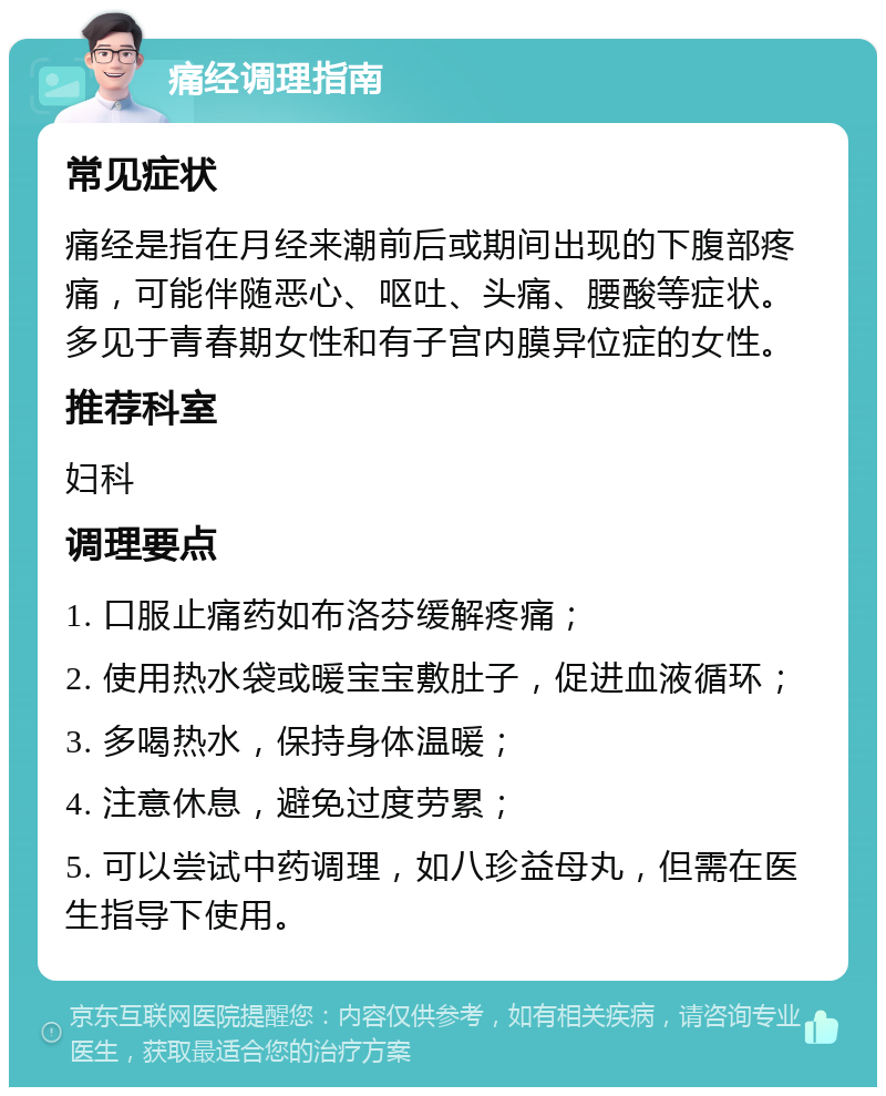 痛经调理指南 常见症状 痛经是指在月经来潮前后或期间出现的下腹部疼痛，可能伴随恶心、呕吐、头痛、腰酸等症状。多见于青春期女性和有子宫内膜异位症的女性。 推荐科室 妇科 调理要点 1. 口服止痛药如布洛芬缓解疼痛； 2. 使用热水袋或暖宝宝敷肚子，促进血液循环； 3. 多喝热水，保持身体温暖； 4. 注意休息，避免过度劳累； 5. 可以尝试中药调理，如八珍益母丸，但需在医生指导下使用。