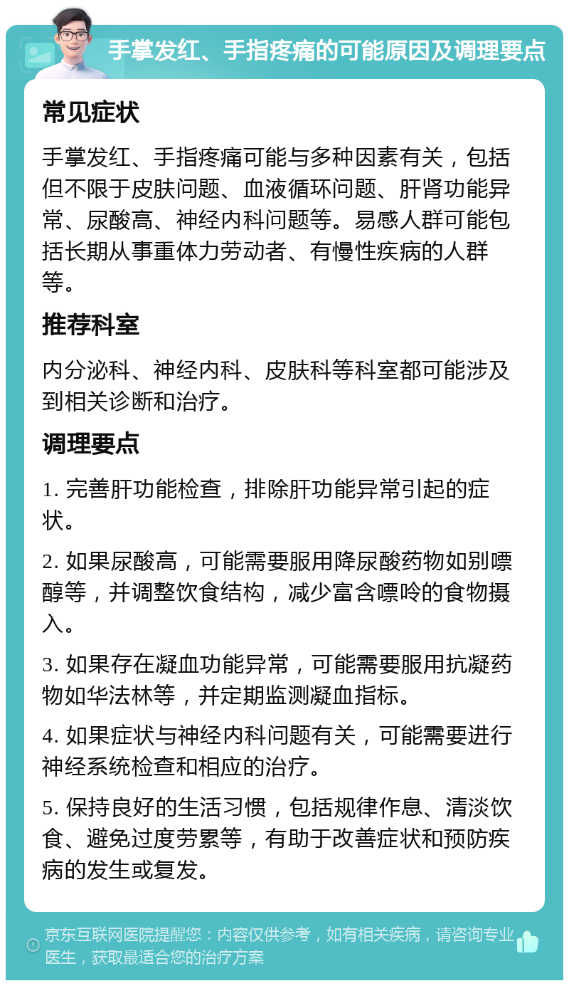 手掌发红、手指疼痛的可能原因及调理要点 常见症状 手掌发红、手指疼痛可能与多种因素有关，包括但不限于皮肤问题、血液循环问题、肝肾功能异常、尿酸高、神经内科问题等。易感人群可能包括长期从事重体力劳动者、有慢性疾病的人群等。 推荐科室 内分泌科、神经内科、皮肤科等科室都可能涉及到相关诊断和治疗。 调理要点 1. 完善肝功能检查，排除肝功能异常引起的症状。 2. 如果尿酸高，可能需要服用降尿酸药物如别嘌醇等，并调整饮食结构，减少富含嘌呤的食物摄入。 3. 如果存在凝血功能异常，可能需要服用抗凝药物如华法林等，并定期监测凝血指标。 4. 如果症状与神经内科问题有关，可能需要进行神经系统检查和相应的治疗。 5. 保持良好的生活习惯，包括规律作息、清淡饮食、避免过度劳累等，有助于改善症状和预防疾病的发生或复发。