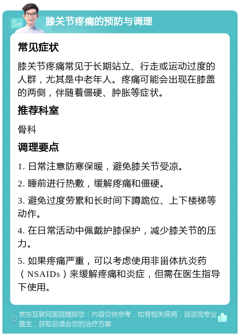 膝关节疼痛的预防与调理 常见症状 膝关节疼痛常见于长期站立、行走或运动过度的人群，尤其是中老年人。疼痛可能会出现在膝盖的两侧，伴随着僵硬、肿胀等症状。 推荐科室 骨科 调理要点 1. 日常注意防寒保暖，避免膝关节受凉。 2. 睡前进行热敷，缓解疼痛和僵硬。 3. 避免过度劳累和长时间下蹲跪位、上下楼梯等动作。 4. 在日常活动中佩戴护膝保护，减少膝关节的压力。 5. 如果疼痛严重，可以考虑使用非甾体抗炎药（NSAIDs）来缓解疼痛和炎症，但需在医生指导下使用。