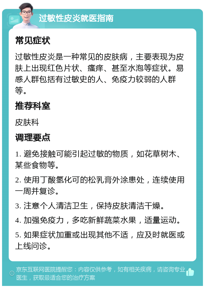 过敏性皮炎就医指南 常见症状 过敏性皮炎是一种常见的皮肤病，主要表现为皮肤上出现红色片状、瘙痒、甚至水泡等症状。易感人群包括有过敏史的人、免疫力较弱的人群等。 推荐科室 皮肤科 调理要点 1. 避免接触可能引起过敏的物质，如花草树木、某些食物等。 2. 使用丁酸氢化可的松乳膏外涂患处，连续使用一周并复诊。 3. 注意个人清洁卫生，保持皮肤清洁干燥。 4. 加强免疫力，多吃新鲜蔬菜水果，适量运动。 5. 如果症状加重或出现其他不适，应及时就医或上线问诊。