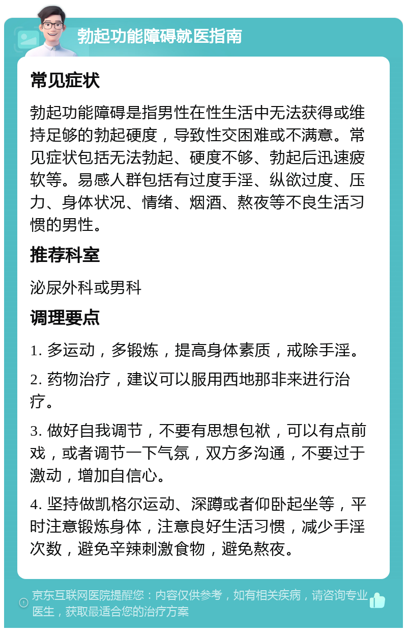 勃起功能障碍就医指南 常见症状 勃起功能障碍是指男性在性生活中无法获得或维持足够的勃起硬度，导致性交困难或不满意。常见症状包括无法勃起、硬度不够、勃起后迅速疲软等。易感人群包括有过度手淫、纵欲过度、压力、身体状况、情绪、烟酒、熬夜等不良生活习惯的男性。 推荐科室 泌尿外科或男科 调理要点 1. 多运动，多锻炼，提高身体素质，戒除手淫。 2. 药物治疗，建议可以服用西地那非来进行治疗。 3. 做好自我调节，不要有思想包袱，可以有点前戏，或者调节一下气氛，双方多沟通，不要过于激动，增加自信心。 4. 坚持做凯格尔运动、深蹲或者仰卧起坐等，平时注意锻炼身体，注意良好生活习惯，减少手淫次数，避免辛辣刺激食物，避免熬夜。