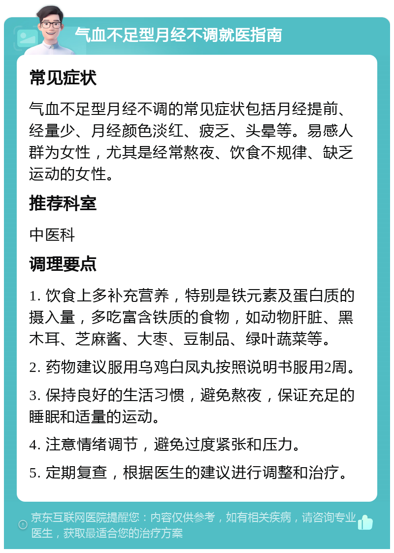 气血不足型月经不调就医指南 常见症状 气血不足型月经不调的常见症状包括月经提前、经量少、月经颜色淡红、疲乏、头晕等。易感人群为女性，尤其是经常熬夜、饮食不规律、缺乏运动的女性。 推荐科室 中医科 调理要点 1. 饮食上多补充营养，特别是铁元素及蛋白质的摄入量，多吃富含铁质的食物，如动物肝脏、黑木耳、芝麻酱、大枣、豆制品、绿叶蔬菜等。 2. 药物建议服用乌鸡白凤丸按照说明书服用2周。 3. 保持良好的生活习惯，避免熬夜，保证充足的睡眠和适量的运动。 4. 注意情绪调节，避免过度紧张和压力。 5. 定期复查，根据医生的建议进行调整和治疗。