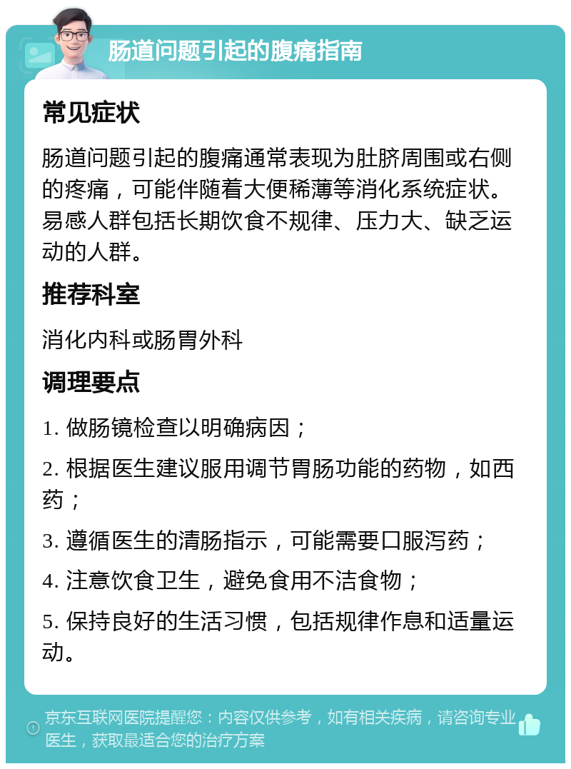 肠道问题引起的腹痛指南 常见症状 肠道问题引起的腹痛通常表现为肚脐周围或右侧的疼痛，可能伴随着大便稀薄等消化系统症状。易感人群包括长期饮食不规律、压力大、缺乏运动的人群。 推荐科室 消化内科或肠胃外科 调理要点 1. 做肠镜检查以明确病因； 2. 根据医生建议服用调节胃肠功能的药物，如西药； 3. 遵循医生的清肠指示，可能需要口服泻药； 4. 注意饮食卫生，避免食用不洁食物； 5. 保持良好的生活习惯，包括规律作息和适量运动。