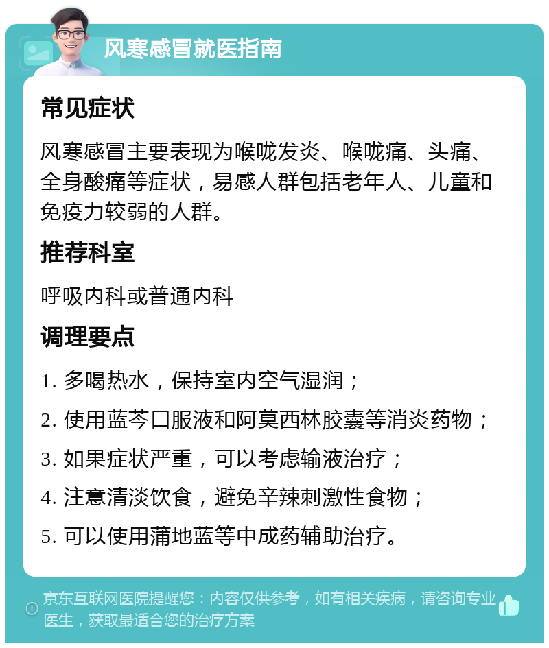 风寒感冒就医指南 常见症状 风寒感冒主要表现为喉咙发炎、喉咙痛、头痛、全身酸痛等症状，易感人群包括老年人、儿童和免疫力较弱的人群。 推荐科室 呼吸内科或普通内科 调理要点 1. 多喝热水，保持室内空气湿润； 2. 使用蓝芩口服液和阿莫西林胶囊等消炎药物； 3. 如果症状严重，可以考虑输液治疗； 4. 注意清淡饮食，避免辛辣刺激性食物； 5. 可以使用蒲地蓝等中成药辅助治疗。