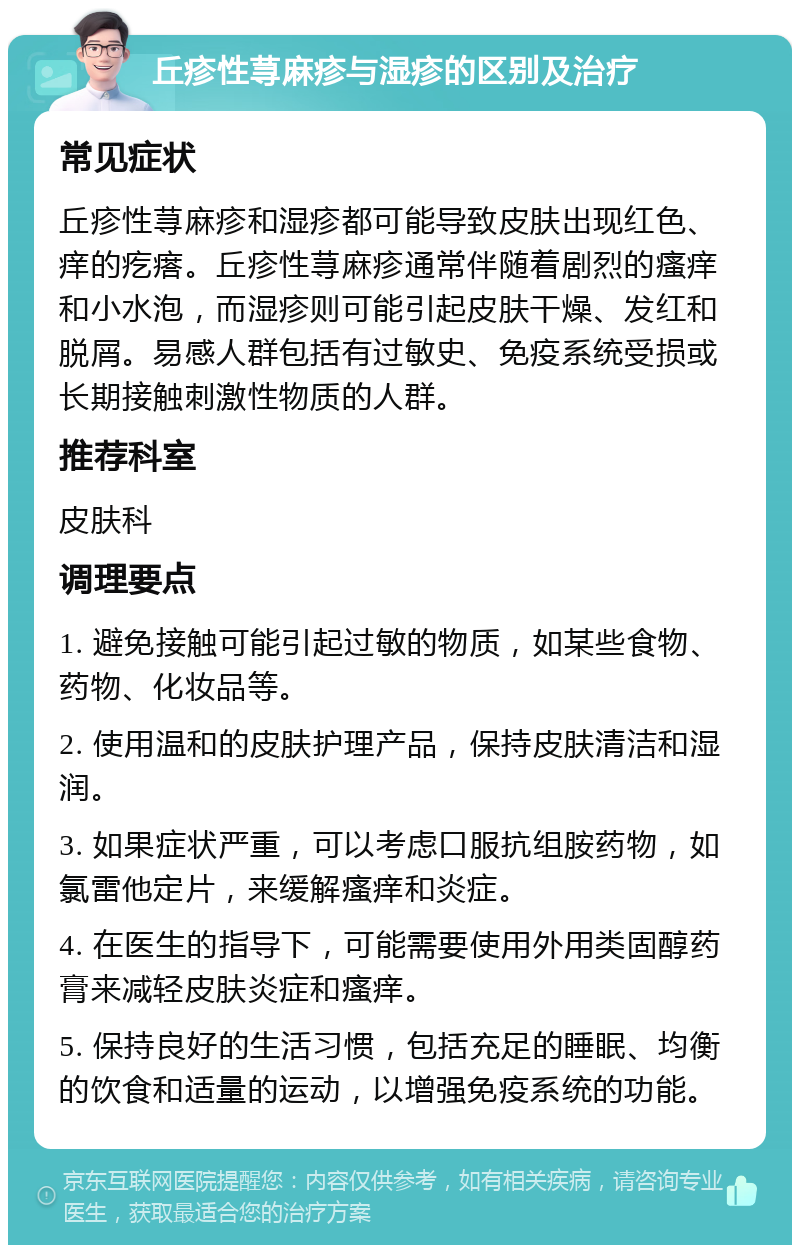 丘疹性荨麻疹与湿疹的区别及治疗 常见症状 丘疹性荨麻疹和湿疹都可能导致皮肤出现红色、痒的疙瘩。丘疹性荨麻疹通常伴随着剧烈的瘙痒和小水泡，而湿疹则可能引起皮肤干燥、发红和脱屑。易感人群包括有过敏史、免疫系统受损或长期接触刺激性物质的人群。 推荐科室 皮肤科 调理要点 1. 避免接触可能引起过敏的物质，如某些食物、药物、化妆品等。 2. 使用温和的皮肤护理产品，保持皮肤清洁和湿润。 3. 如果症状严重，可以考虑口服抗组胺药物，如氯雷他定片，来缓解瘙痒和炎症。 4. 在医生的指导下，可能需要使用外用类固醇药膏来减轻皮肤炎症和瘙痒。 5. 保持良好的生活习惯，包括充足的睡眠、均衡的饮食和适量的运动，以增强免疫系统的功能。