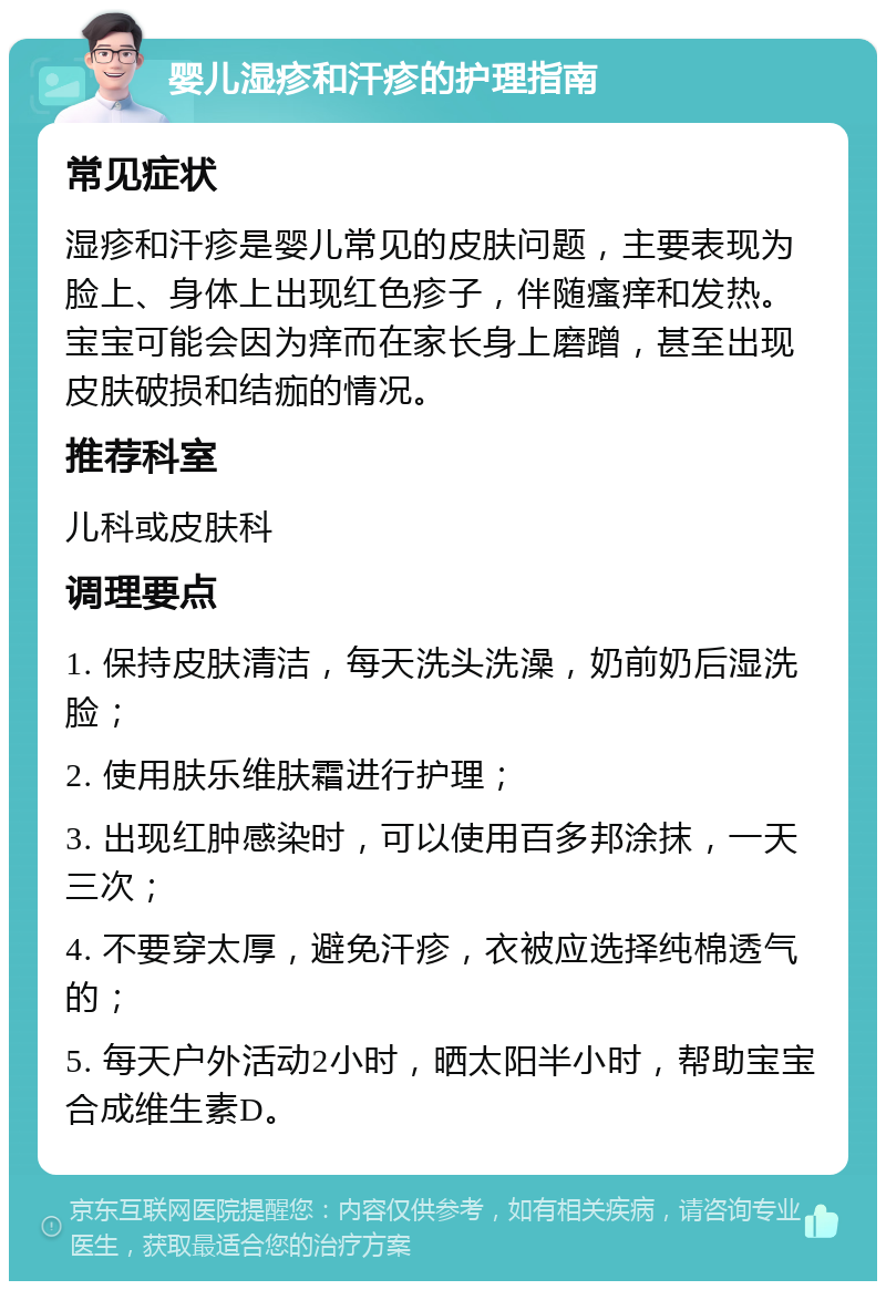 婴儿湿疹和汗疹的护理指南 常见症状 湿疹和汗疹是婴儿常见的皮肤问题，主要表现为脸上、身体上出现红色疹子，伴随瘙痒和发热。宝宝可能会因为痒而在家长身上磨蹭，甚至出现皮肤破损和结痂的情况。 推荐科室 儿科或皮肤科 调理要点 1. 保持皮肤清洁，每天洗头洗澡，奶前奶后湿洗脸； 2. 使用肤乐维肤霜进行护理； 3. 出现红肿感染时，可以使用百多邦涂抹，一天三次； 4. 不要穿太厚，避免汗疹，衣被应选择纯棉透气的； 5. 每天户外活动2小时，晒太阳半小时，帮助宝宝合成维生素D。