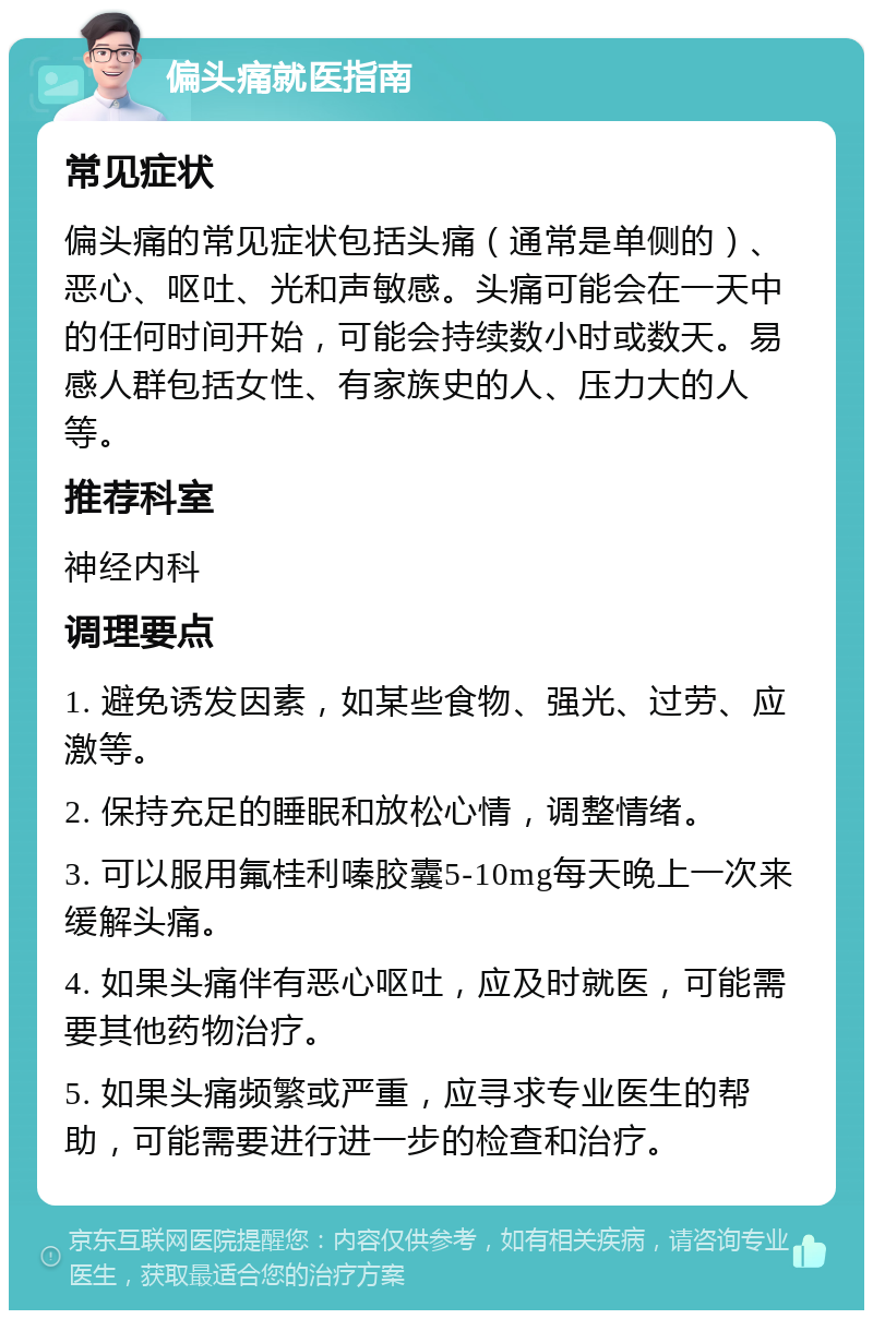 偏头痛就医指南 常见症状 偏头痛的常见症状包括头痛（通常是单侧的）、恶心、呕吐、光和声敏感。头痛可能会在一天中的任何时间开始，可能会持续数小时或数天。易感人群包括女性、有家族史的人、压力大的人等。 推荐科室 神经内科 调理要点 1. 避免诱发因素，如某些食物、强光、过劳、应激等。 2. 保持充足的睡眠和放松心情，调整情绪。 3. 可以服用氟桂利嗪胶囊5-10mg每天晚上一次来缓解头痛。 4. 如果头痛伴有恶心呕吐，应及时就医，可能需要其他药物治疗。 5. 如果头痛频繁或严重，应寻求专业医生的帮助，可能需要进行进一步的检查和治疗。