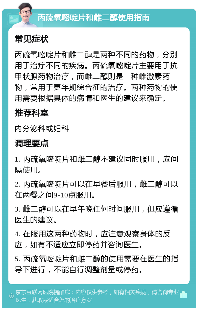 丙硫氧嘧啶片和雌二醇使用指南 常见症状 丙硫氧嘧啶片和雌二醇是两种不同的药物，分别用于治疗不同的疾病。丙硫氧嘧啶片主要用于抗甲状腺药物治疗，而雌二醇则是一种雌激素药物，常用于更年期综合征的治疗。两种药物的使用需要根据具体的病情和医生的建议来确定。 推荐科室 内分泌科或妇科 调理要点 1. 丙硫氧嘧啶片和雌二醇不建议同时服用，应间隔使用。 2. 丙硫氧嘧啶片可以在早餐后服用，雌二醇可以在两餐之间9-10点服用。 3. 雌二醇可以在早午晚任何时间服用，但应遵循医生的建议。 4. 在服用这两种药物时，应注意观察身体的反应，如有不适应立即停药并咨询医生。 5. 丙硫氧嘧啶片和雌二醇的使用需要在医生的指导下进行，不能自行调整剂量或停药。