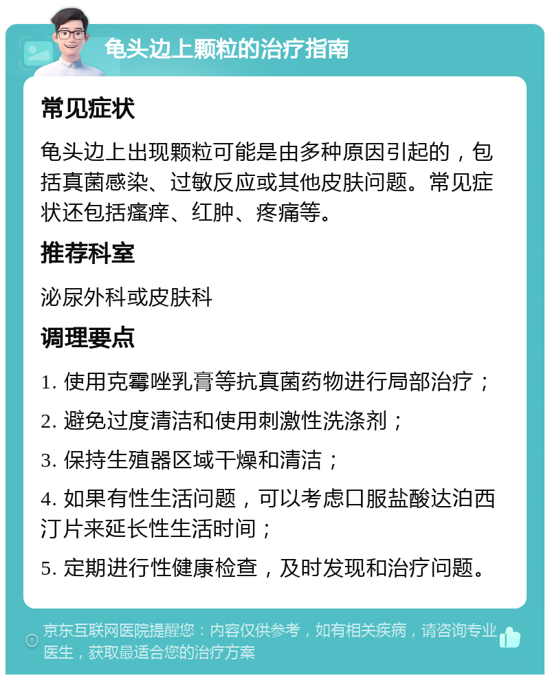 龟头边上颗粒的治疗指南 常见症状 龟头边上出现颗粒可能是由多种原因引起的，包括真菌感染、过敏反应或其他皮肤问题。常见症状还包括瘙痒、红肿、疼痛等。 推荐科室 泌尿外科或皮肤科 调理要点 1. 使用克霉唑乳膏等抗真菌药物进行局部治疗； 2. 避免过度清洁和使用刺激性洗涤剂； 3. 保持生殖器区域干燥和清洁； 4. 如果有性生活问题，可以考虑口服盐酸达泊西汀片来延长性生活时间； 5. 定期进行性健康检查，及时发现和治疗问题。