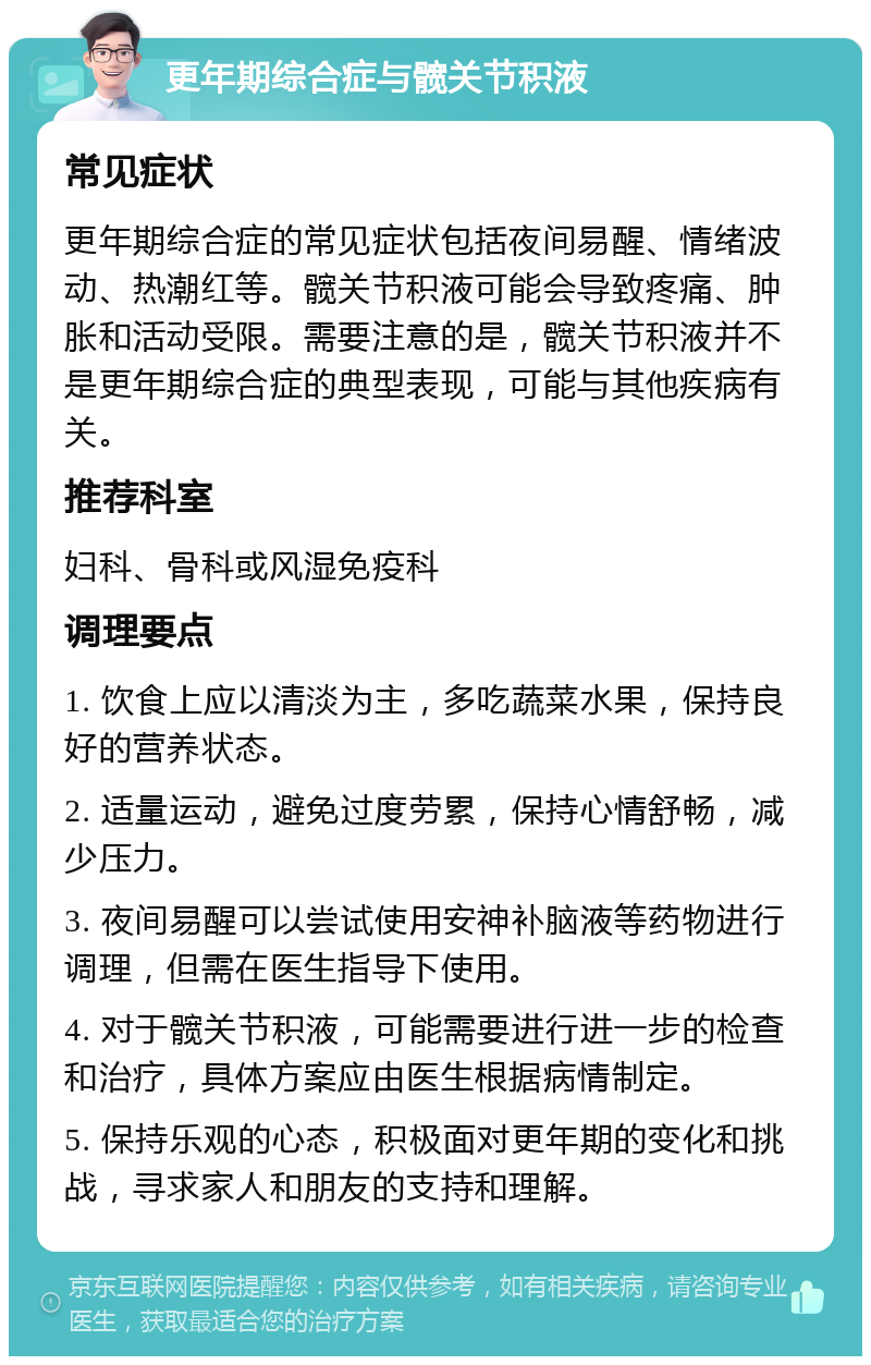 更年期综合症与髋关节积液 常见症状 更年期综合症的常见症状包括夜间易醒、情绪波动、热潮红等。髋关节积液可能会导致疼痛、肿胀和活动受限。需要注意的是，髋关节积液并不是更年期综合症的典型表现，可能与其他疾病有关。 推荐科室 妇科、骨科或风湿免疫科 调理要点 1. 饮食上应以清淡为主，多吃蔬菜水果，保持良好的营养状态。 2. 适量运动，避免过度劳累，保持心情舒畅，减少压力。 3. 夜间易醒可以尝试使用安神补脑液等药物进行调理，但需在医生指导下使用。 4. 对于髋关节积液，可能需要进行进一步的检查和治疗，具体方案应由医生根据病情制定。 5. 保持乐观的心态，积极面对更年期的变化和挑战，寻求家人和朋友的支持和理解。