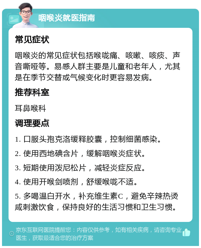 咽喉炎就医指南 常见症状 咽喉炎的常见症状包括喉咙痛、咳嗽、咳痰、声音嘶哑等。易感人群主要是儿童和老年人，尤其是在季节交替或气候变化时更容易发病。 推荐科室 耳鼻喉科 调理要点 1. 口服头孢克洛缓释胶囊，控制细菌感染。 2. 使用西地碘含片，缓解咽喉炎症状。 3. 短期使用泼尼松片，减轻炎症反应。 4. 使用开喉剑喷剂，舒缓喉咙不适。 5. 多喝温白开水，补充维生素C，避免辛辣热烫咸刺激饮食，保持良好的生活习惯和卫生习惯。