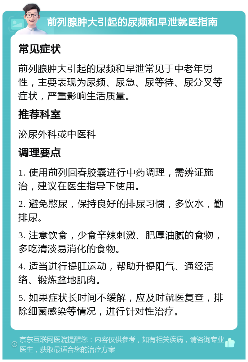 前列腺肿大引起的尿频和早泄就医指南 常见症状 前列腺肿大引起的尿频和早泄常见于中老年男性，主要表现为尿频、尿急、尿等待、尿分叉等症状，严重影响生活质量。 推荐科室 泌尿外科或中医科 调理要点 1. 使用前列回春胶囊进行中药调理，需辨证施治，建议在医生指导下使用。 2. 避免憋尿，保持良好的排尿习惯，多饮水，勤排尿。 3. 注意饮食，少食辛辣刺激、肥厚油腻的食物，多吃清淡易消化的食物。 4. 适当进行提肛运动，帮助升提阳气、通经活络、锻炼盆地肌肉。 5. 如果症状长时间不缓解，应及时就医复查，排除细菌感染等情况，进行针对性治疗。