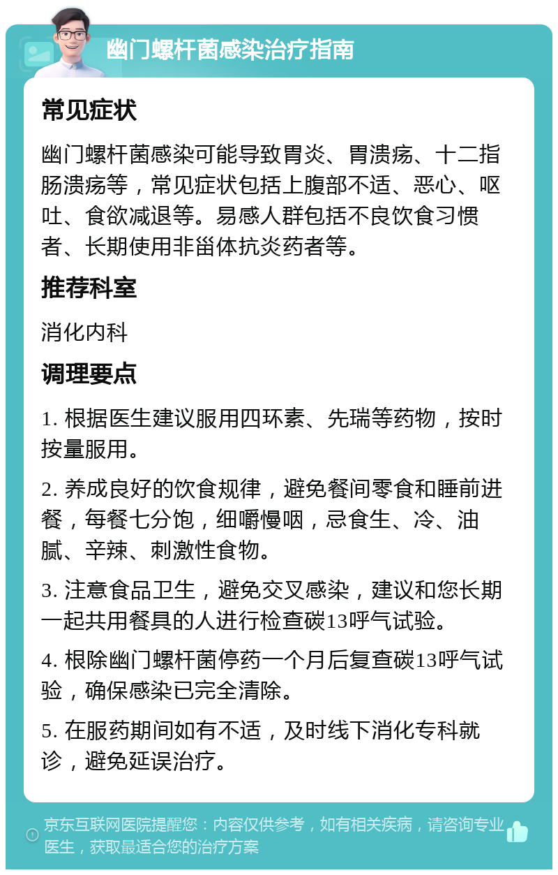 幽门螺杆菌感染治疗指南 常见症状 幽门螺杆菌感染可能导致胃炎、胃溃疡、十二指肠溃疡等，常见症状包括上腹部不适、恶心、呕吐、食欲减退等。易感人群包括不良饮食习惯者、长期使用非甾体抗炎药者等。 推荐科室 消化内科 调理要点 1. 根据医生建议服用四环素、先瑞等药物，按时按量服用。 2. 养成良好的饮食规律，避免餐间零食和睡前进餐，每餐七分饱，细嚼慢咽，忌食生、冷、油腻、辛辣、刺激性食物。 3. 注意食品卫生，避免交叉感染，建议和您长期一起共用餐具的人进行检查碳13呼气试验。 4. 根除幽门螺杆菌停药一个月后复查碳13呼气试验，确保感染已完全清除。 5. 在服药期间如有不适，及时线下消化专科就诊，避免延误治疗。