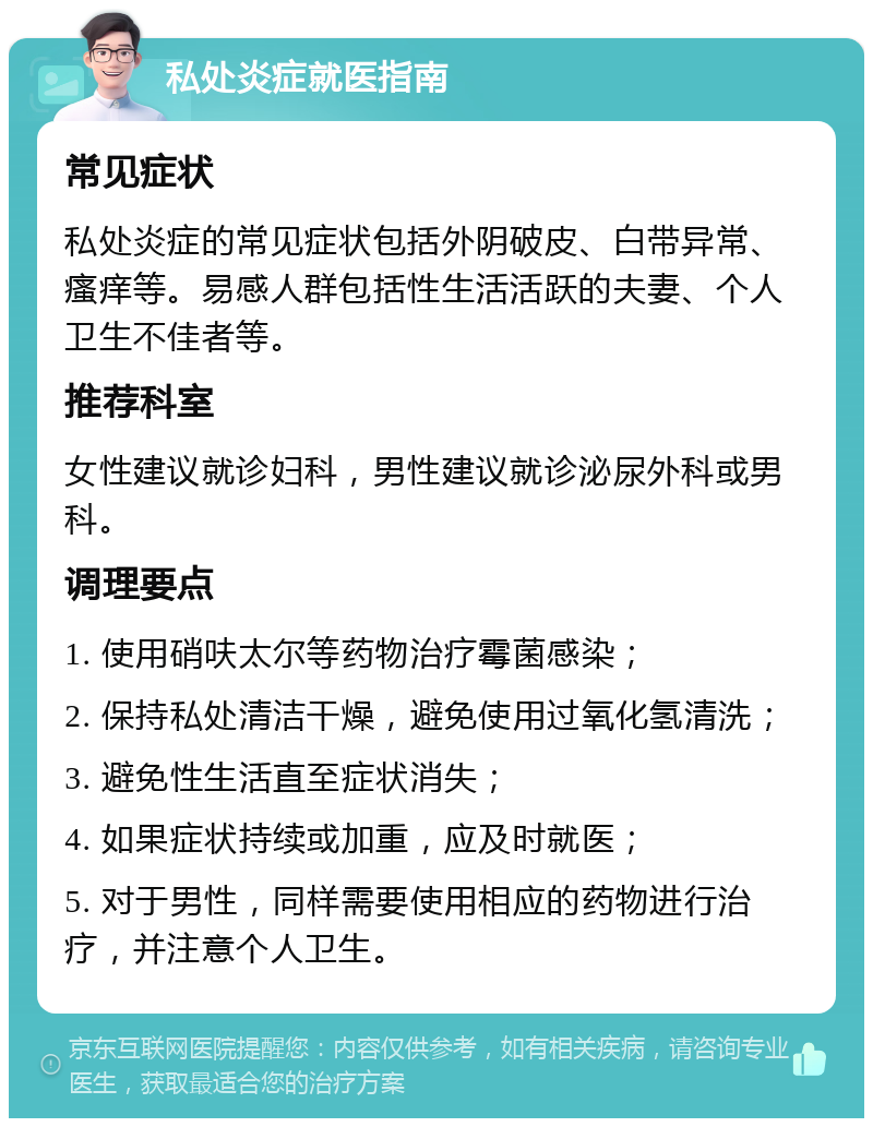 私处炎症就医指南 常见症状 私处炎症的常见症状包括外阴破皮、白带异常、瘙痒等。易感人群包括性生活活跃的夫妻、个人卫生不佳者等。 推荐科室 女性建议就诊妇科，男性建议就诊泌尿外科或男科。 调理要点 1. 使用硝呋太尔等药物治疗霉菌感染； 2. 保持私处清洁干燥，避免使用过氧化氢清洗； 3. 避免性生活直至症状消失； 4. 如果症状持续或加重，应及时就医； 5. 对于男性，同样需要使用相应的药物进行治疗，并注意个人卫生。