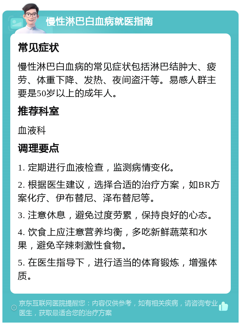 慢性淋巴白血病就医指南 常见症状 慢性淋巴白血病的常见症状包括淋巴结肿大、疲劳、体重下降、发热、夜间盗汗等。易感人群主要是50岁以上的成年人。 推荐科室 血液科 调理要点 1. 定期进行血液检查，监测病情变化。 2. 根据医生建议，选择合适的治疗方案，如BR方案化疗、伊布替尼、泽布替尼等。 3. 注意休息，避免过度劳累，保持良好的心态。 4. 饮食上应注意营养均衡，多吃新鲜蔬菜和水果，避免辛辣刺激性食物。 5. 在医生指导下，进行适当的体育锻炼，增强体质。