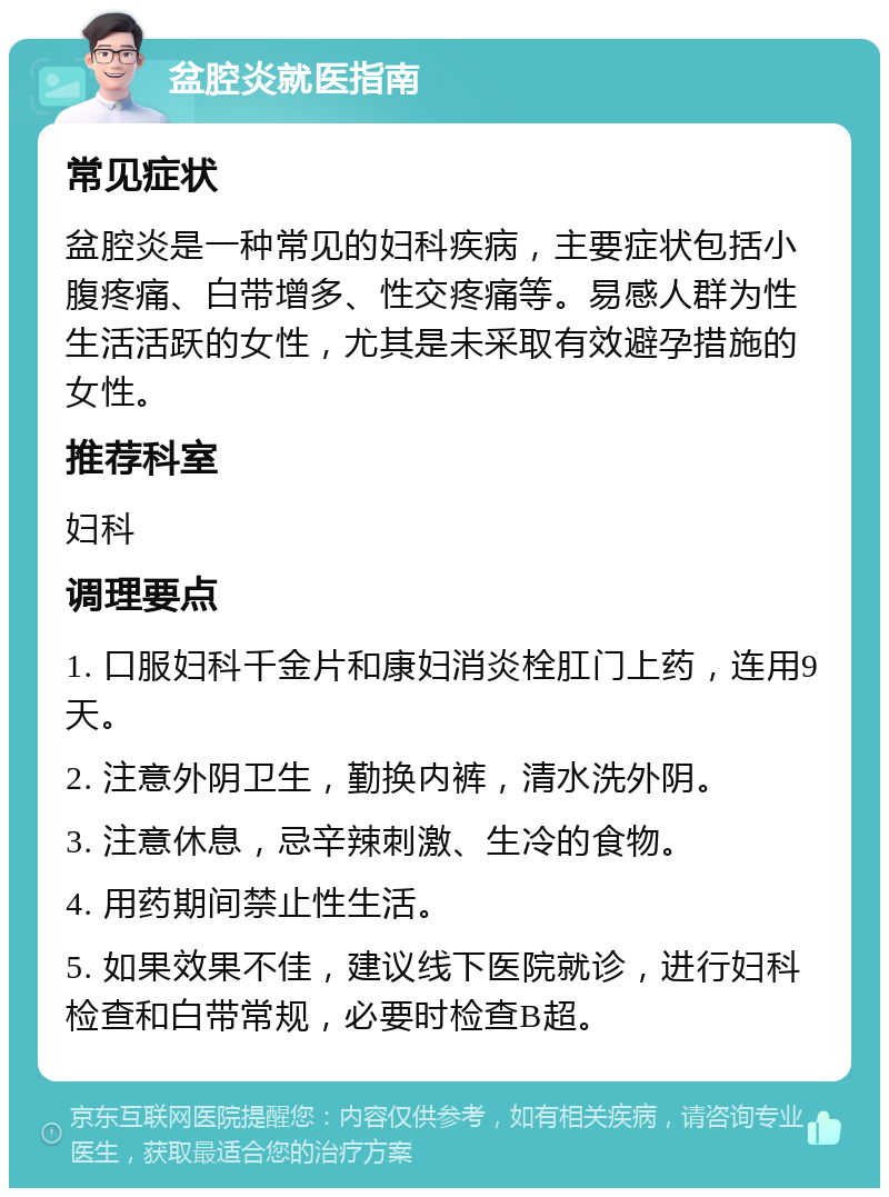 盆腔炎就医指南 常见症状 盆腔炎是一种常见的妇科疾病，主要症状包括小腹疼痛、白带增多、性交疼痛等。易感人群为性生活活跃的女性，尤其是未采取有效避孕措施的女性。 推荐科室 妇科 调理要点 1. 口服妇科千金片和康妇消炎栓肛门上药，连用9天。 2. 注意外阴卫生，勤换内裤，清水洗外阴。 3. 注意休息，忌辛辣刺激、生冷的食物。 4. 用药期间禁止性生活。 5. 如果效果不佳，建议线下医院就诊，进行妇科检查和白带常规，必要时检查B超。