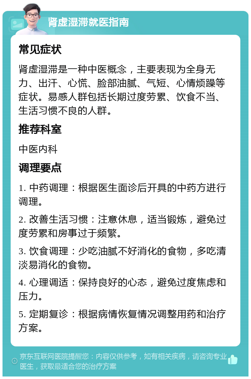 肾虚湿滞就医指南 常见症状 肾虚湿滞是一种中医概念，主要表现为全身无力、出汗、心慌、脸部油腻、气短、心情烦躁等症状。易感人群包括长期过度劳累、饮食不当、生活习惯不良的人群。 推荐科室 中医内科 调理要点 1. 中药调理：根据医生面诊后开具的中药方进行调理。 2. 改善生活习惯：注意休息，适当锻炼，避免过度劳累和房事过于频繁。 3. 饮食调理：少吃油腻不好消化的食物，多吃清淡易消化的食物。 4. 心理调适：保持良好的心态，避免过度焦虑和压力。 5. 定期复诊：根据病情恢复情况调整用药和治疗方案。