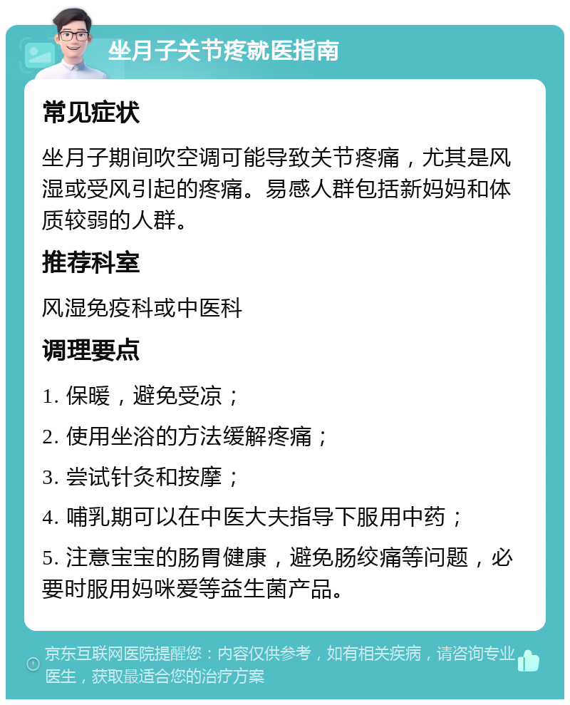 坐月子关节疼就医指南 常见症状 坐月子期间吹空调可能导致关节疼痛，尤其是风湿或受风引起的疼痛。易感人群包括新妈妈和体质较弱的人群。 推荐科室 风湿免疫科或中医科 调理要点 1. 保暖，避免受凉； 2. 使用坐浴的方法缓解疼痛； 3. 尝试针灸和按摩； 4. 哺乳期可以在中医大夫指导下服用中药； 5. 注意宝宝的肠胃健康，避免肠绞痛等问题，必要时服用妈咪爱等益生菌产品。