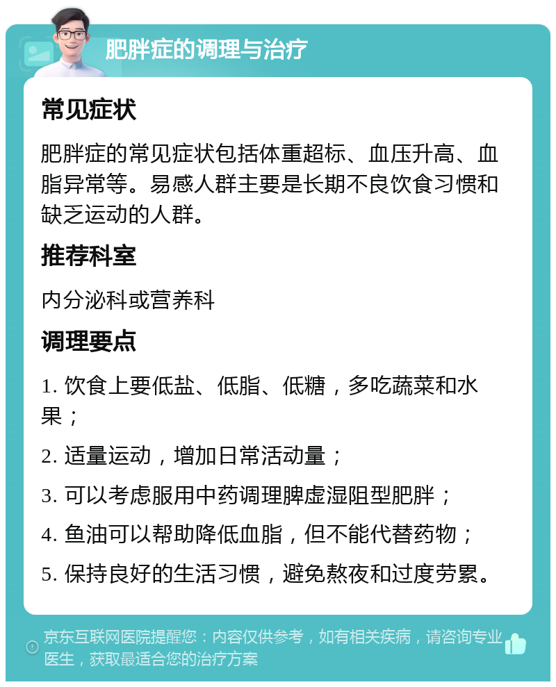 肥胖症的调理与治疗 常见症状 肥胖症的常见症状包括体重超标、血压升高、血脂异常等。易感人群主要是长期不良饮食习惯和缺乏运动的人群。 推荐科室 内分泌科或营养科 调理要点 1. 饮食上要低盐、低脂、低糖，多吃蔬菜和水果； 2. 适量运动，增加日常活动量； 3. 可以考虑服用中药调理脾虚湿阻型肥胖； 4. 鱼油可以帮助降低血脂，但不能代替药物； 5. 保持良好的生活习惯，避免熬夜和过度劳累。