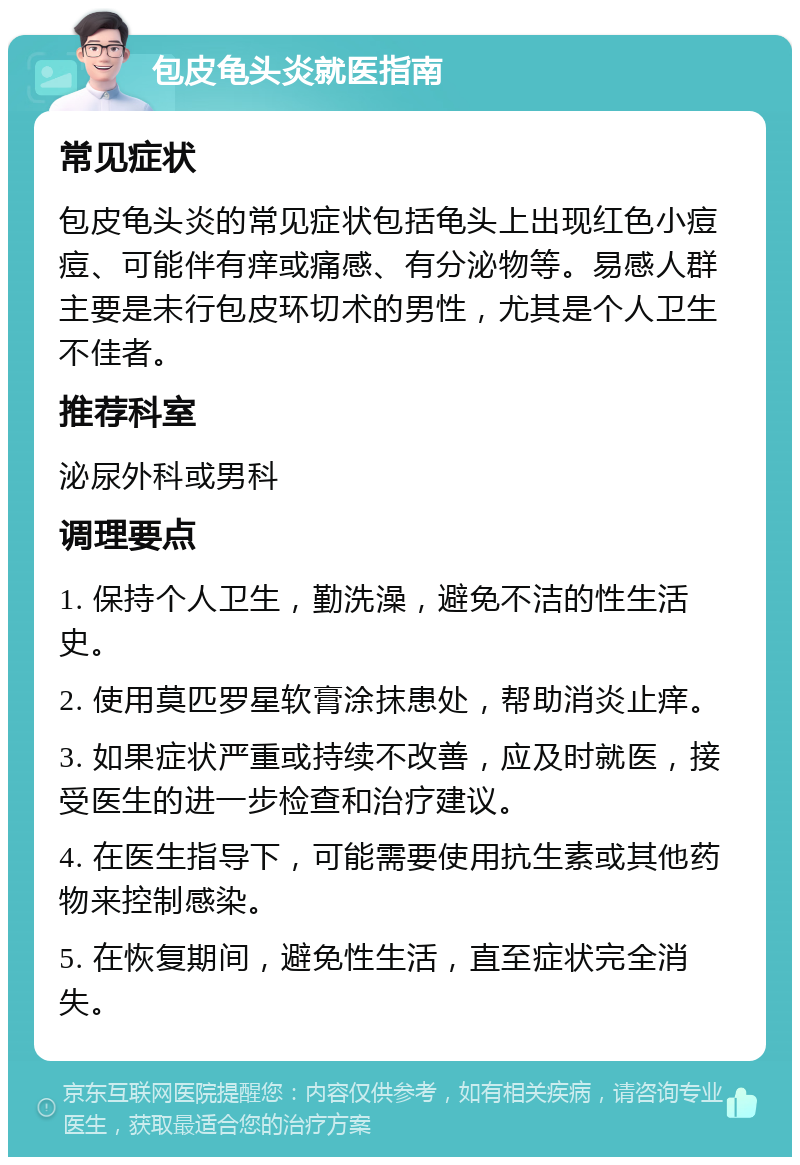 包皮龟头炎就医指南 常见症状 包皮龟头炎的常见症状包括龟头上出现红色小痘痘、可能伴有痒或痛感、有分泌物等。易感人群主要是未行包皮环切术的男性，尤其是个人卫生不佳者。 推荐科室 泌尿外科或男科 调理要点 1. 保持个人卫生，勤洗澡，避免不洁的性生活史。 2. 使用莫匹罗星软膏涂抹患处，帮助消炎止痒。 3. 如果症状严重或持续不改善，应及时就医，接受医生的进一步检查和治疗建议。 4. 在医生指导下，可能需要使用抗生素或其他药物来控制感染。 5. 在恢复期间，避免性生活，直至症状完全消失。