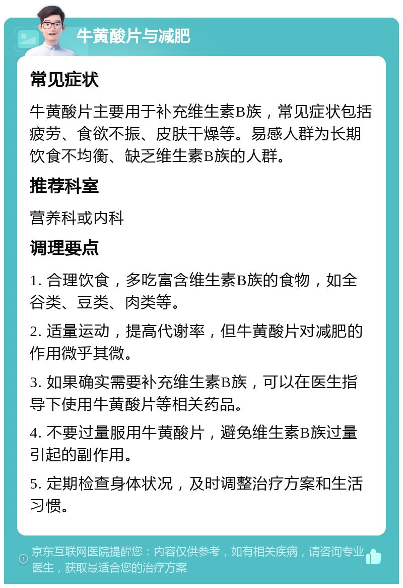 牛黄酸片与减肥 常见症状 牛黄酸片主要用于补充维生素B族，常见症状包括疲劳、食欲不振、皮肤干燥等。易感人群为长期饮食不均衡、缺乏维生素B族的人群。 推荐科室 营养科或内科 调理要点 1. 合理饮食，多吃富含维生素B族的食物，如全谷类、豆类、肉类等。 2. 适量运动，提高代谢率，但牛黄酸片对减肥的作用微乎其微。 3. 如果确实需要补充维生素B族，可以在医生指导下使用牛黄酸片等相关药品。 4. 不要过量服用牛黄酸片，避免维生素B族过量引起的副作用。 5. 定期检查身体状况，及时调整治疗方案和生活习惯。