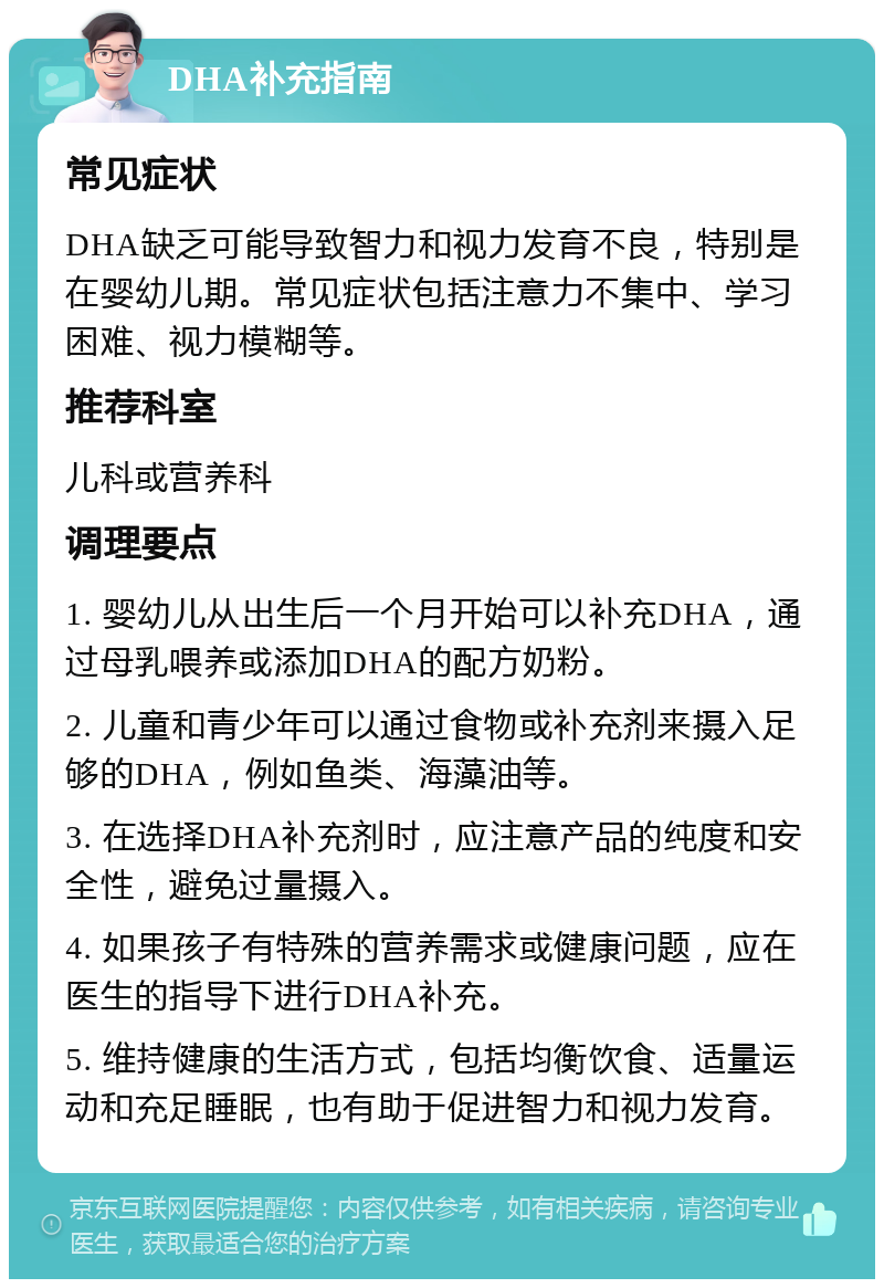 DHA补充指南 常见症状 DHA缺乏可能导致智力和视力发育不良，特别是在婴幼儿期。常见症状包括注意力不集中、学习困难、视力模糊等。 推荐科室 儿科或营养科 调理要点 1. 婴幼儿从出生后一个月开始可以补充DHA，通过母乳喂养或添加DHA的配方奶粉。 2. 儿童和青少年可以通过食物或补充剂来摄入足够的DHA，例如鱼类、海藻油等。 3. 在选择DHA补充剂时，应注意产品的纯度和安全性，避免过量摄入。 4. 如果孩子有特殊的营养需求或健康问题，应在医生的指导下进行DHA补充。 5. 维持健康的生活方式，包括均衡饮食、适量运动和充足睡眠，也有助于促进智力和视力发育。