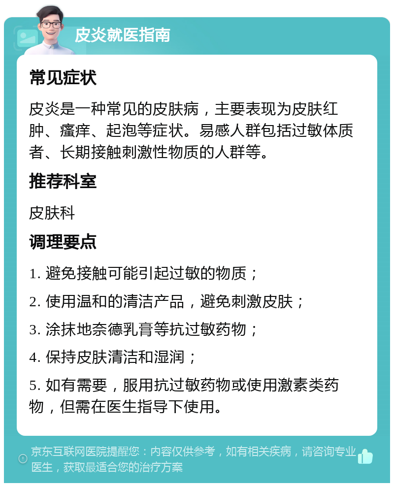 皮炎就医指南 常见症状 皮炎是一种常见的皮肤病，主要表现为皮肤红肿、瘙痒、起泡等症状。易感人群包括过敏体质者、长期接触刺激性物质的人群等。 推荐科室 皮肤科 调理要点 1. 避免接触可能引起过敏的物质； 2. 使用温和的清洁产品，避免刺激皮肤； 3. 涂抹地奈德乳膏等抗过敏药物； 4. 保持皮肤清洁和湿润； 5. 如有需要，服用抗过敏药物或使用激素类药物，但需在医生指导下使用。