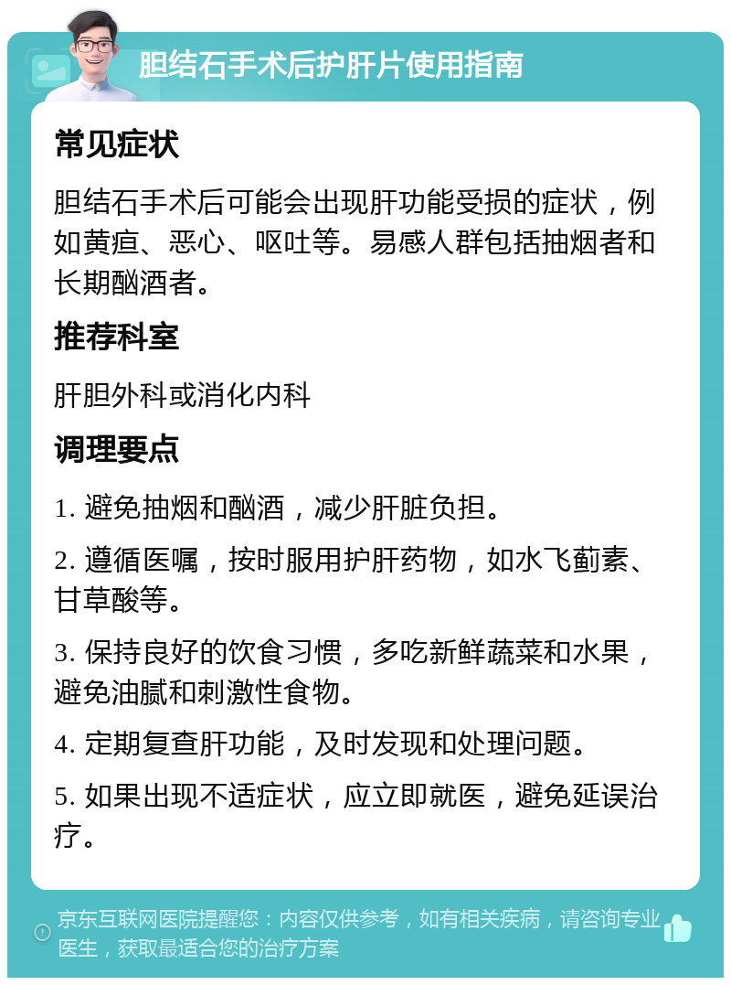 胆结石手术后护肝片使用指南 常见症状 胆结石手术后可能会出现肝功能受损的症状，例如黄疸、恶心、呕吐等。易感人群包括抽烟者和长期酗酒者。 推荐科室 肝胆外科或消化内科 调理要点 1. 避免抽烟和酗酒，减少肝脏负担。 2. 遵循医嘱，按时服用护肝药物，如水飞蓟素、甘草酸等。 3. 保持良好的饮食习惯，多吃新鲜蔬菜和水果，避免油腻和刺激性食物。 4. 定期复查肝功能，及时发现和处理问题。 5. 如果出现不适症状，应立即就医，避免延误治疗。