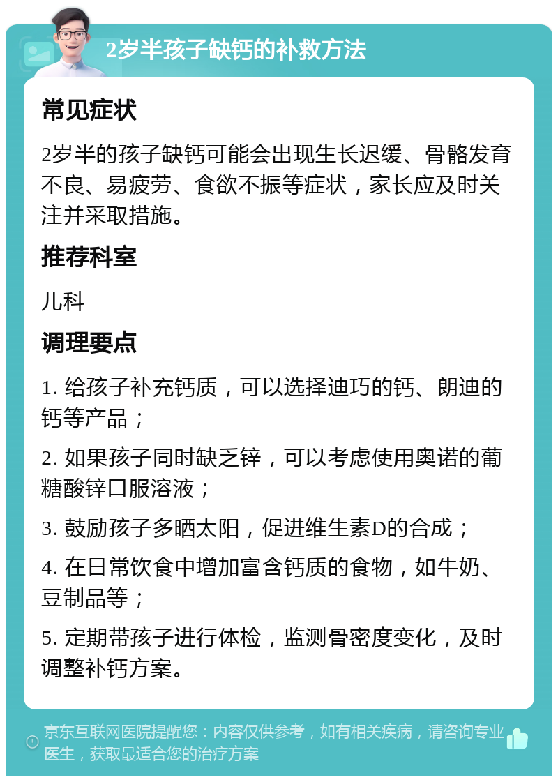 2岁半孩子缺钙的补救方法 常见症状 2岁半的孩子缺钙可能会出现生长迟缓、骨骼发育不良、易疲劳、食欲不振等症状，家长应及时关注并采取措施。 推荐科室 儿科 调理要点 1. 给孩子补充钙质，可以选择迪巧的钙、朗迪的钙等产品； 2. 如果孩子同时缺乏锌，可以考虑使用奥诺的葡糖酸锌口服溶液； 3. 鼓励孩子多晒太阳，促进维生素D的合成； 4. 在日常饮食中增加富含钙质的食物，如牛奶、豆制品等； 5. 定期带孩子进行体检，监测骨密度变化，及时调整补钙方案。