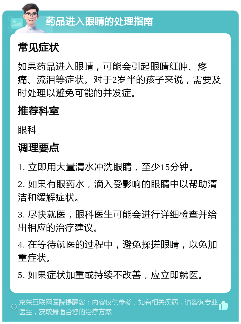 药品进入眼睛的处理指南 常见症状 如果药品进入眼睛，可能会引起眼睛红肿、疼痛、流泪等症状。对于2岁半的孩子来说，需要及时处理以避免可能的并发症。 推荐科室 眼科 调理要点 1. 立即用大量清水冲洗眼睛，至少15分钟。 2. 如果有眼药水，滴入受影响的眼睛中以帮助清洁和缓解症状。 3. 尽快就医，眼科医生可能会进行详细检查并给出相应的治疗建议。 4. 在等待就医的过程中，避免揉搓眼睛，以免加重症状。 5. 如果症状加重或持续不改善，应立即就医。