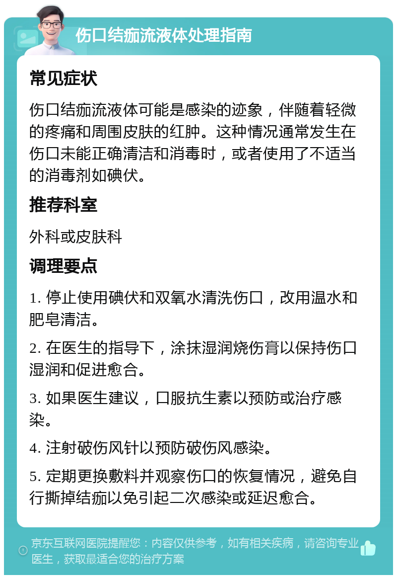 伤口结痂流液体处理指南 常见症状 伤口结痂流液体可能是感染的迹象，伴随着轻微的疼痛和周围皮肤的红肿。这种情况通常发生在伤口未能正确清洁和消毒时，或者使用了不适当的消毒剂如碘伏。 推荐科室 外科或皮肤科 调理要点 1. 停止使用碘伏和双氧水清洗伤口，改用温水和肥皂清洁。 2. 在医生的指导下，涂抹湿润烧伤膏以保持伤口湿润和促进愈合。 3. 如果医生建议，口服抗生素以预防或治疗感染。 4. 注射破伤风针以预防破伤风感染。 5. 定期更换敷料并观察伤口的恢复情况，避免自行撕掉结痂以免引起二次感染或延迟愈合。