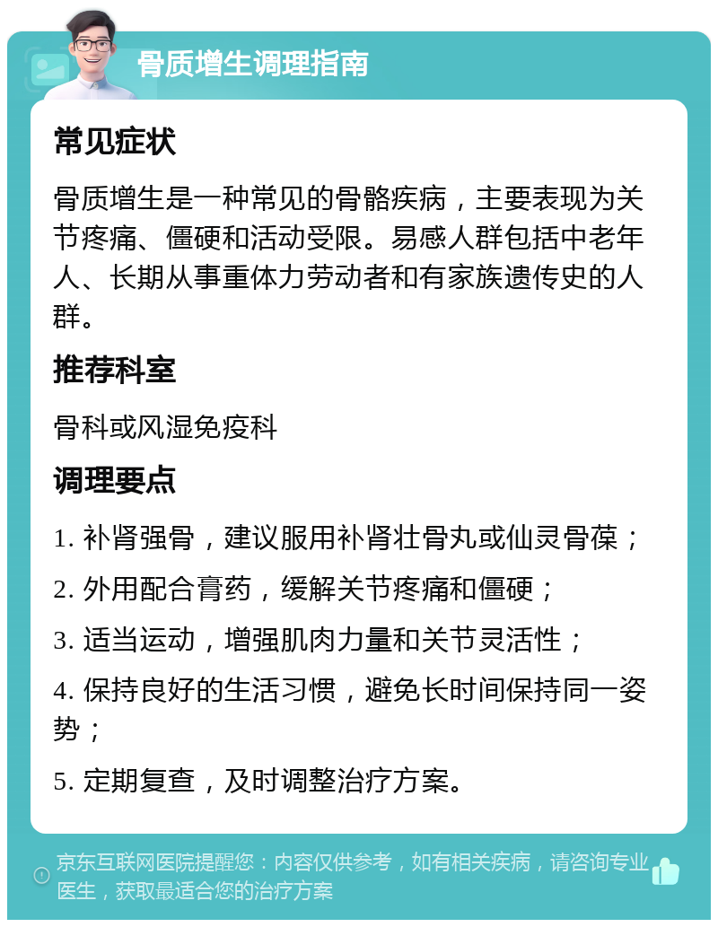 骨质增生调理指南 常见症状 骨质增生是一种常见的骨骼疾病，主要表现为关节疼痛、僵硬和活动受限。易感人群包括中老年人、长期从事重体力劳动者和有家族遗传史的人群。 推荐科室 骨科或风湿免疫科 调理要点 1. 补肾强骨，建议服用补肾壮骨丸或仙灵骨葆； 2. 外用配合膏药，缓解关节疼痛和僵硬； 3. 适当运动，增强肌肉力量和关节灵活性； 4. 保持良好的生活习惯，避免长时间保持同一姿势； 5. 定期复查，及时调整治疗方案。