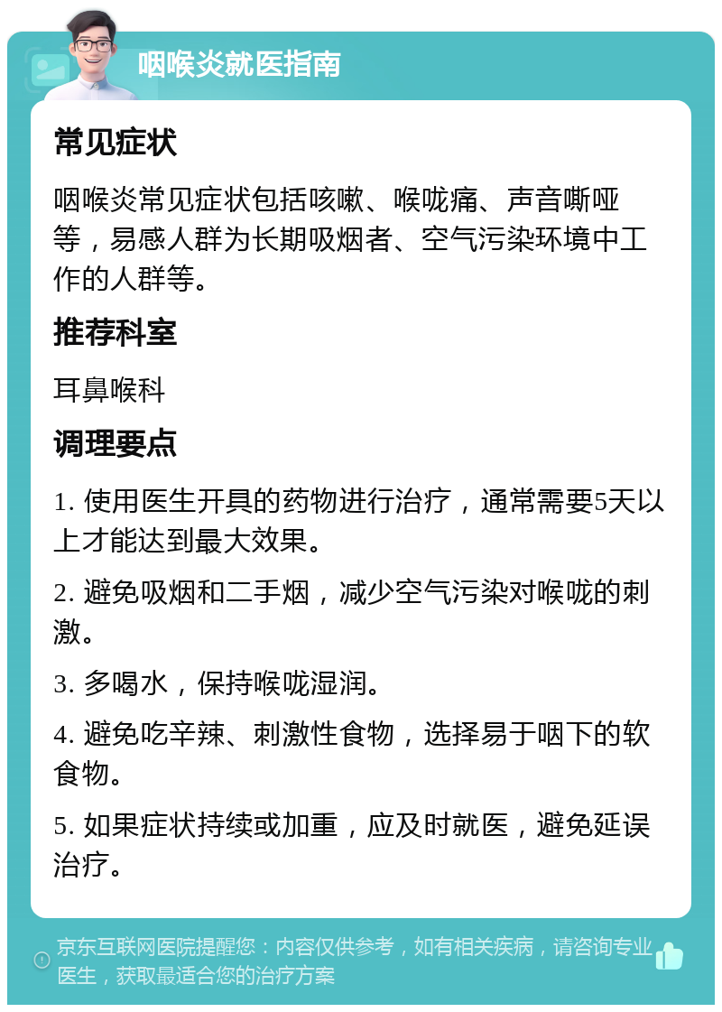 咽喉炎就医指南 常见症状 咽喉炎常见症状包括咳嗽、喉咙痛、声音嘶哑等，易感人群为长期吸烟者、空气污染环境中工作的人群等。 推荐科室 耳鼻喉科 调理要点 1. 使用医生开具的药物进行治疗，通常需要5天以上才能达到最大效果。 2. 避免吸烟和二手烟，减少空气污染对喉咙的刺激。 3. 多喝水，保持喉咙湿润。 4. 避免吃辛辣、刺激性食物，选择易于咽下的软食物。 5. 如果症状持续或加重，应及时就医，避免延误治疗。