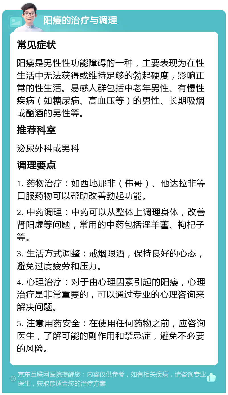 阳痿的治疗与调理 常见症状 阳痿是男性性功能障碍的一种，主要表现为在性生活中无法获得或维持足够的勃起硬度，影响正常的性生活。易感人群包括中老年男性、有慢性疾病（如糖尿病、高血压等）的男性、长期吸烟或酗酒的男性等。 推荐科室 泌尿外科或男科 调理要点 1. 药物治疗：如西地那非（伟哥）、他达拉非等口服药物可以帮助改善勃起功能。 2. 中药调理：中药可以从整体上调理身体，改善肾阳虚等问题，常用的中药包括淫羊藿、枸杞子等。 3. 生活方式调整：戒烟限酒，保持良好的心态，避免过度疲劳和压力。 4. 心理治疗：对于由心理因素引起的阳痿，心理治疗是非常重要的，可以通过专业的心理咨询来解决问题。 5. 注意用药安全：在使用任何药物之前，应咨询医生，了解可能的副作用和禁忌症，避免不必要的风险。