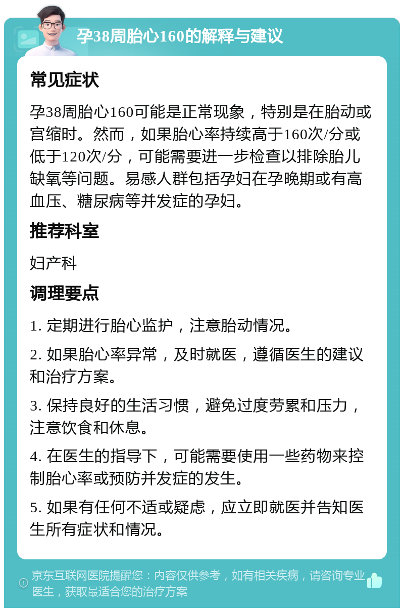 孕38周胎心160的解释与建议 常见症状 孕38周胎心160可能是正常现象，特别是在胎动或宫缩时。然而，如果胎心率持续高于160次/分或低于120次/分，可能需要进一步检查以排除胎儿缺氧等问题。易感人群包括孕妇在孕晚期或有高血压、糖尿病等并发症的孕妇。 推荐科室 妇产科 调理要点 1. 定期进行胎心监护，注意胎动情况。 2. 如果胎心率异常，及时就医，遵循医生的建议和治疗方案。 3. 保持良好的生活习惯，避免过度劳累和压力，注意饮食和休息。 4. 在医生的指导下，可能需要使用一些药物来控制胎心率或预防并发症的发生。 5. 如果有任何不适或疑虑，应立即就医并告知医生所有症状和情况。