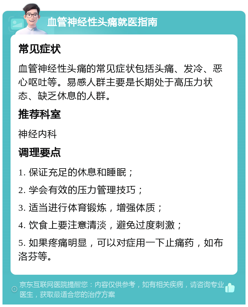 血管神经性头痛就医指南 常见症状 血管神经性头痛的常见症状包括头痛、发冷、恶心呕吐等。易感人群主要是长期处于高压力状态、缺乏休息的人群。 推荐科室 神经内科 调理要点 1. 保证充足的休息和睡眠； 2. 学会有效的压力管理技巧； 3. 适当进行体育锻炼，增强体质； 4. 饮食上要注意清淡，避免过度刺激； 5. 如果疼痛明显，可以对症用一下止痛药，如布洛芬等。