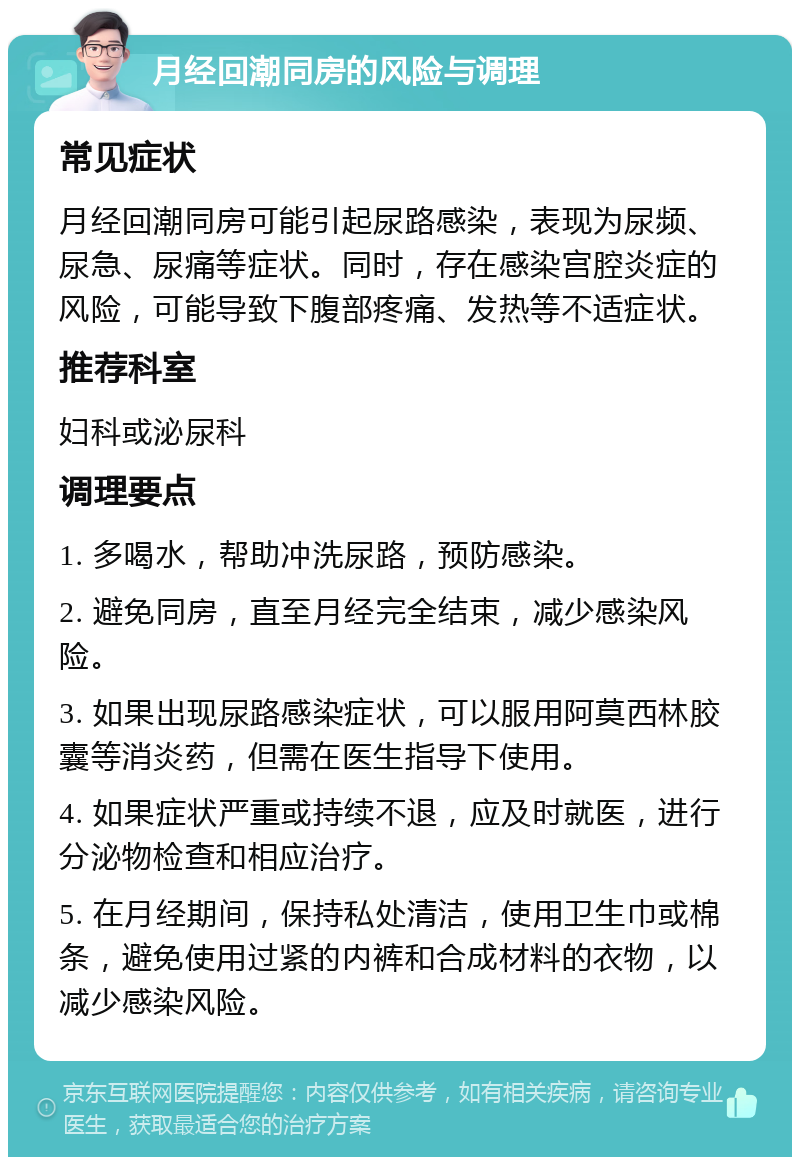 月经回潮同房的风险与调理 常见症状 月经回潮同房可能引起尿路感染，表现为尿频、尿急、尿痛等症状。同时，存在感染宫腔炎症的风险，可能导致下腹部疼痛、发热等不适症状。 推荐科室 妇科或泌尿科 调理要点 1. 多喝水，帮助冲洗尿路，预防感染。 2. 避免同房，直至月经完全结束，减少感染风险。 3. 如果出现尿路感染症状，可以服用阿莫西林胶囊等消炎药，但需在医生指导下使用。 4. 如果症状严重或持续不退，应及时就医，进行分泌物检查和相应治疗。 5. 在月经期间，保持私处清洁，使用卫生巾或棉条，避免使用过紧的内裤和合成材料的衣物，以减少感染风险。