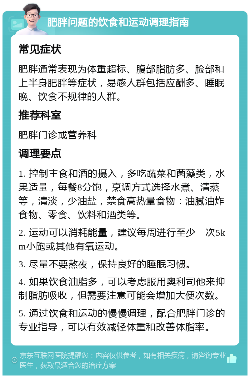 肥胖问题的饮食和运动调理指南 常见症状 肥胖通常表现为体重超标、腹部脂肪多、脸部和上半身肥胖等症状，易感人群包括应酬多、睡眠晚、饮食不规律的人群。 推荐科室 肥胖门诊或营养科 调理要点 1. 控制主食和酒的摄入，多吃蔬菜和菌藻类，水果适量，每餐8分饱，烹调方式选择水煮、清蒸等，清淡，少油盐，禁食高热量食物：油腻油炸食物、零食、饮料和酒类等。 2. 运动可以消耗能量，建议每周进行至少一次5km小跑或其他有氧运动。 3. 尽量不要熬夜，保持良好的睡眠习惯。 4. 如果饮食油脂多，可以考虑服用奥利司他来抑制脂肪吸收，但需要注意可能会增加大便次数。 5. 通过饮食和运动的慢慢调理，配合肥胖门诊的专业指导，可以有效减轻体重和改善体脂率。