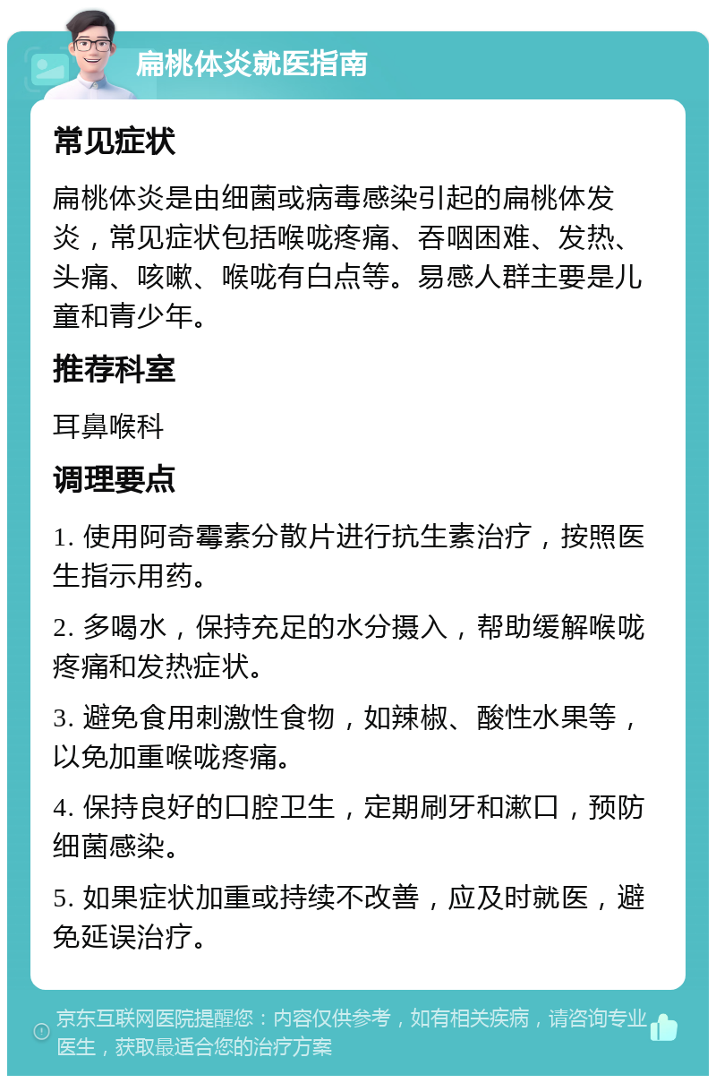 扁桃体炎就医指南 常见症状 扁桃体炎是由细菌或病毒感染引起的扁桃体发炎，常见症状包括喉咙疼痛、吞咽困难、发热、头痛、咳嗽、喉咙有白点等。易感人群主要是儿童和青少年。 推荐科室 耳鼻喉科 调理要点 1. 使用阿奇霉素分散片进行抗生素治疗，按照医生指示用药。 2. 多喝水，保持充足的水分摄入，帮助缓解喉咙疼痛和发热症状。 3. 避免食用刺激性食物，如辣椒、酸性水果等，以免加重喉咙疼痛。 4. 保持良好的口腔卫生，定期刷牙和漱口，预防细菌感染。 5. 如果症状加重或持续不改善，应及时就医，避免延误治疗。