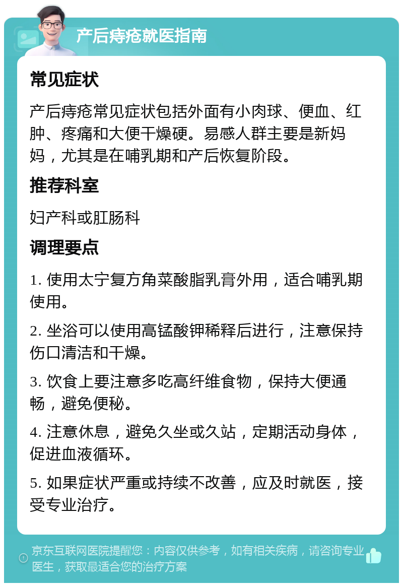 产后痔疮就医指南 常见症状 产后痔疮常见症状包括外面有小肉球、便血、红肿、疼痛和大便干燥硬。易感人群主要是新妈妈，尤其是在哺乳期和产后恢复阶段。 推荐科室 妇产科或肛肠科 调理要点 1. 使用太宁复方角菜酸脂乳膏外用，适合哺乳期使用。 2. 坐浴可以使用高锰酸钾稀释后进行，注意保持伤口清洁和干燥。 3. 饮食上要注意多吃高纤维食物，保持大便通畅，避免便秘。 4. 注意休息，避免久坐或久站，定期活动身体，促进血液循环。 5. 如果症状严重或持续不改善，应及时就医，接受专业治疗。