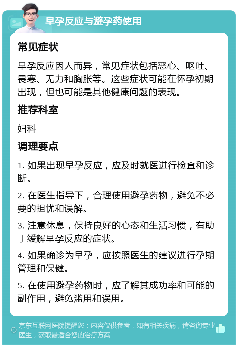 早孕反应与避孕药使用 常见症状 早孕反应因人而异，常见症状包括恶心、呕吐、畏寒、无力和胸胀等。这些症状可能在怀孕初期出现，但也可能是其他健康问题的表现。 推荐科室 妇科 调理要点 1. 如果出现早孕反应，应及时就医进行检查和诊断。 2. 在医生指导下，合理使用避孕药物，避免不必要的担忧和误解。 3. 注意休息，保持良好的心态和生活习惯，有助于缓解早孕反应的症状。 4. 如果确诊为早孕，应按照医生的建议进行孕期管理和保健。 5. 在使用避孕药物时，应了解其成功率和可能的副作用，避免滥用和误用。