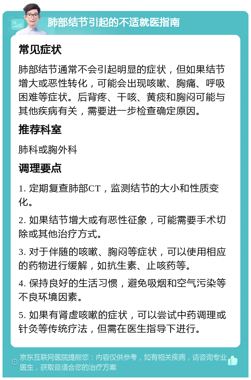 肺部结节引起的不适就医指南 常见症状 肺部结节通常不会引起明显的症状，但如果结节增大或恶性转化，可能会出现咳嗽、胸痛、呼吸困难等症状。后背疼、干咳、黄痰和胸闷可能与其他疾病有关，需要进一步检查确定原因。 推荐科室 肺科或胸外科 调理要点 1. 定期复查肺部CT，监测结节的大小和性质变化。 2. 如果结节增大或有恶性征象，可能需要手术切除或其他治疗方式。 3. 对于伴随的咳嗽、胸闷等症状，可以使用相应的药物进行缓解，如抗生素、止咳药等。 4. 保持良好的生活习惯，避免吸烟和空气污染等不良环境因素。 5. 如果有肾虚咳嗽的症状，可以尝试中药调理或针灸等传统疗法，但需在医生指导下进行。