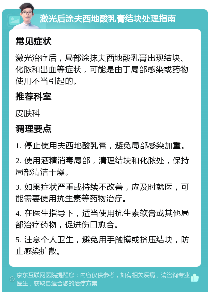 激光后涂夫西地酸乳膏结块处理指南 常见症状 激光治疗后，局部涂抹夫西地酸乳膏出现结块、化脓和出血等症状，可能是由于局部感染或药物使用不当引起的。 推荐科室 皮肤科 调理要点 1. 停止使用夫西地酸乳膏，避免局部感染加重。 2. 使用酒精消毒局部，清理结块和化脓处，保持局部清洁干燥。 3. 如果症状严重或持续不改善，应及时就医，可能需要使用抗生素等药物治疗。 4. 在医生指导下，适当使用抗生素软膏或其他局部治疗药物，促进伤口愈合。 5. 注意个人卫生，避免用手触摸或挤压结块，防止感染扩散。